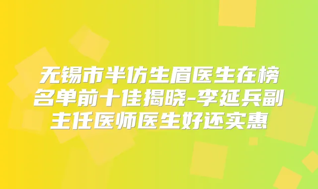 无锡市半仿生眉医生在榜名单前十佳揭晓-李延兵副主任医师医生好还实惠