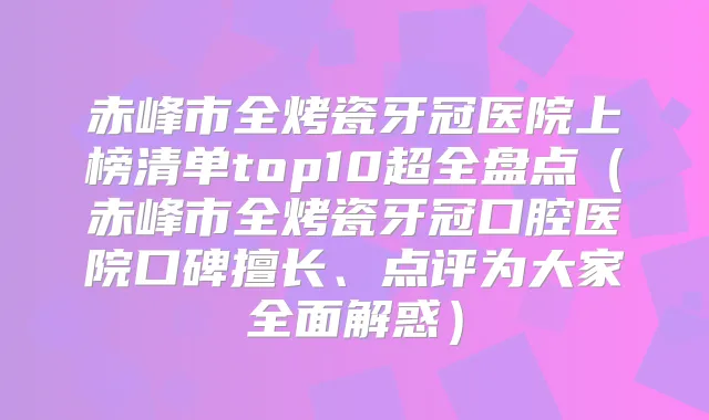 赤峰市全烤瓷牙冠医院上榜清单top10超全盘点（赤峰市全烤瓷牙冠口腔医院口碑擅长、点评为大家全面解惑）