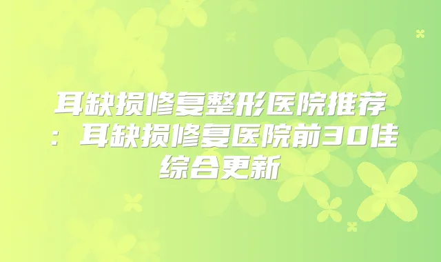 耳缺损修复整形医院推荐:耳缺损修复医院前30佳综合更新