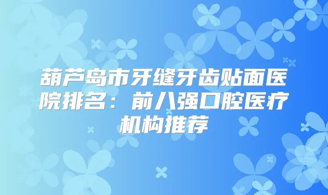 葫芦岛市牙缝牙齿贴面医院排名:前八强口腔医疗机构推荐