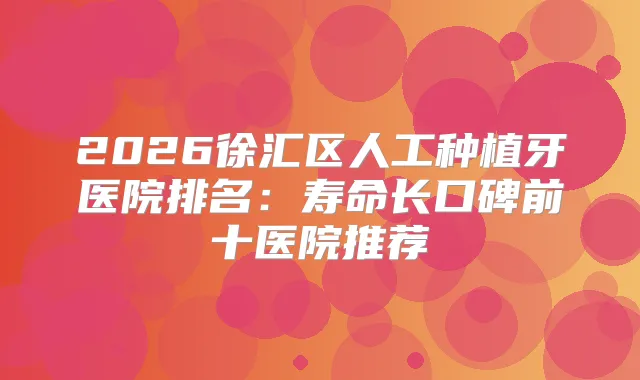 2026徐汇区人工种植牙医院排名：寿命长口碑前十医院推荐