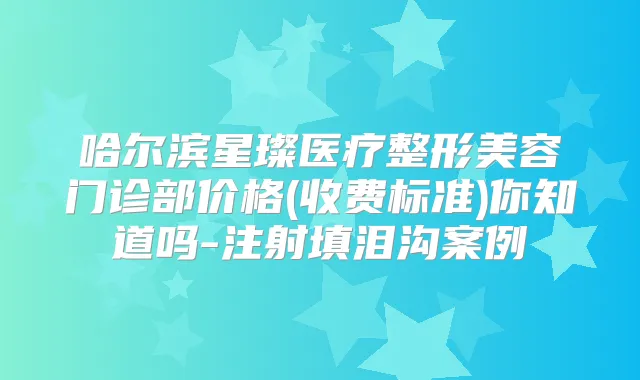 哈尔滨星璨医疗整形美容门诊部价格(收费标准)你知道吗-注射填泪沟案例