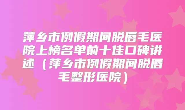 萍乡市例假期间脱唇毛医院上榜名单前十佳口碑讲述(萍乡市例假期间脱唇毛整形医院)