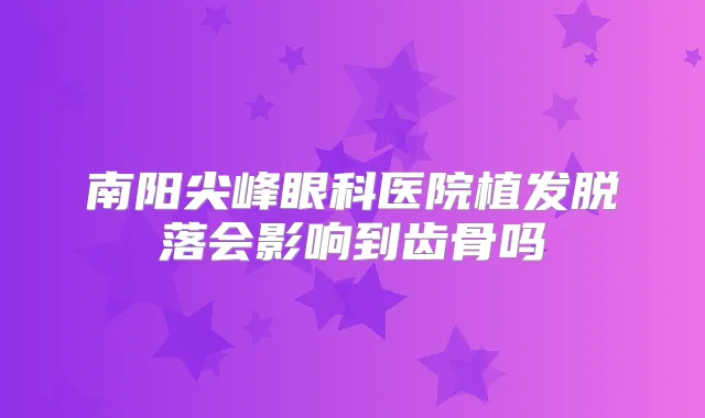 南阳尖峰眼科医院植发脱落会影响到齿骨吗