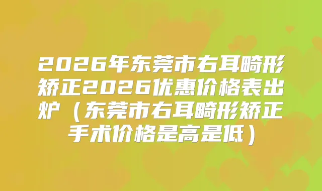 2026年东莞市右耳畸形矫正2026优惠价格表出炉（东莞市右耳畸形矫正手术价格是高是低）