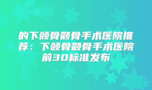 的下颌骨颧骨手术医院推荐:下颌骨颧骨手术医院前30标准发布