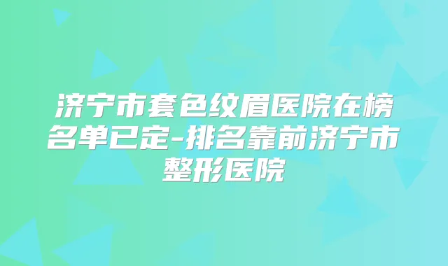 济宁市套色纹眉医院在榜名单已定-排名靠前济宁市整形医院