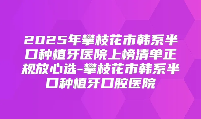 2025年攀枝花市韩系半口种植牙医院上榜清单正规放心选-攀枝花市韩系半口种植牙口腔医院