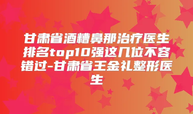 甘肃省酒糟鼻那医生排名top10强这几位不容错过-甘肃省王金礼整形医生