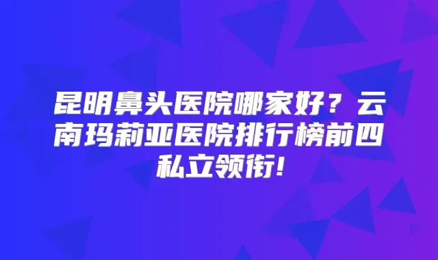昆明鼻头医院哪家好?云南玛莉亚医院排行榜前四私立领衔!
