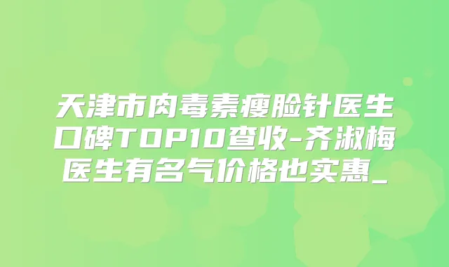 天津市瘦脸针医生口碑TOP10查收-齐淑梅医生有名气价格也实惠_