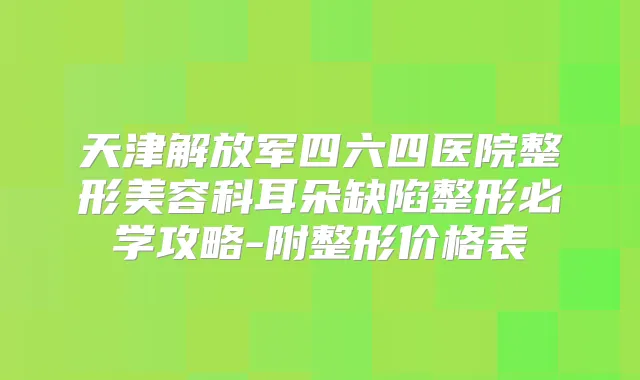 天津解放军四六四医院整形美容科耳朵缺陷整形必学攻略-附整形价格表