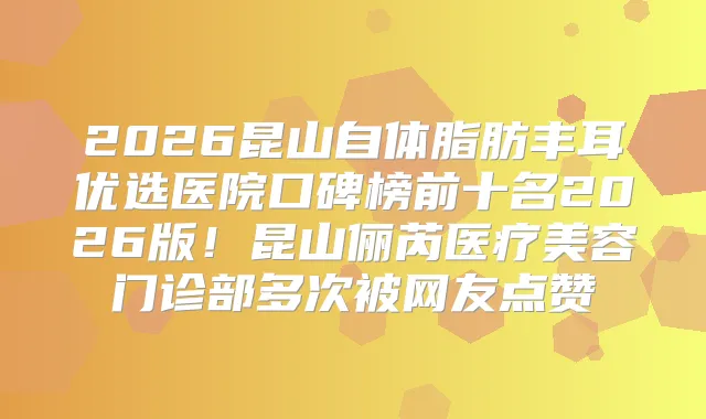 2026昆山自体脂肪丰耳优选医院口碑榜前十名2026版!昆山俪芮医疗美容门诊部多次被网友点赞