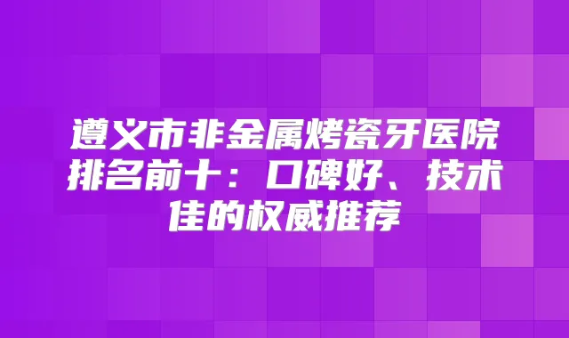 遵义市非金属烤瓷牙医院排名前十：口碑好、技术佳的推荐