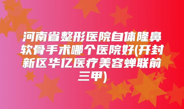 河南省整形医院自体隆鼻软骨手术哪个医院好(开封新区华亿医疗美容蝉联前三甲)