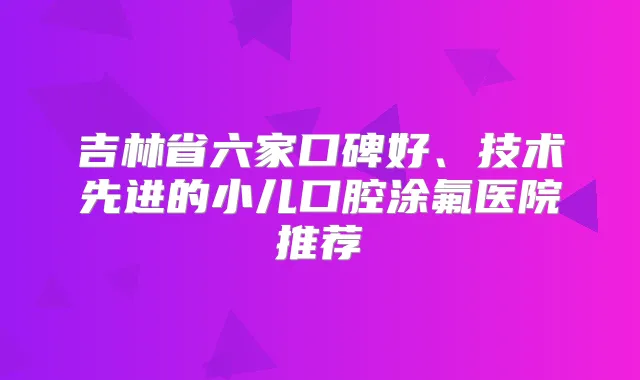 吉林省六家口碑好、技术先进的小儿口腔涂氟医院推荐