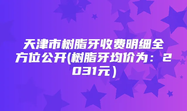 天津市树脂牙收费明细全方位公开(树脂牙均价为:2031元)