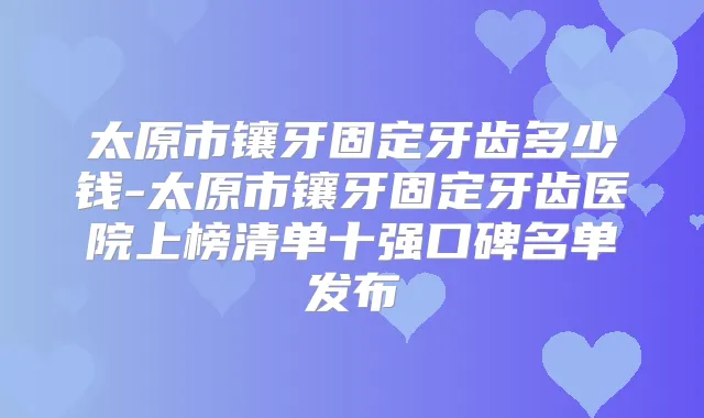 太原市镶牙固定牙齿多少钱-太原市镶牙固定牙齿医院上榜清单十强口碑名单发布