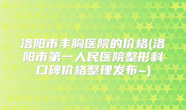 洛阳市丰胸医院的价格(洛阳市第一人民医院整形科口碑价格整理发布~)