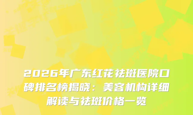 2026年广东红花祛斑医院口碑排名榜揭晓：美容机构详细解读与祛斑价格一览