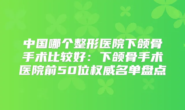 中国哪个整形医院下颌骨手术比较好：下颌骨手术医院前50位名单盘点