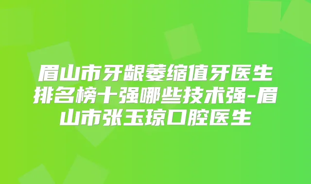 眉山市牙龈萎缩值牙医生排名榜十强哪些技术强-眉山市张玉琼口腔医生