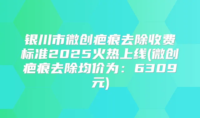 银川市微创疤痕去除收费标准2025火热上线(微创疤痕去除均价为:6309元)