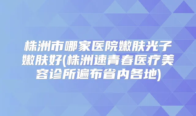 株洲市哪家医院嫩肤光子嫩肤好(株洲速青春医疗美容诊所遍布省内各地)