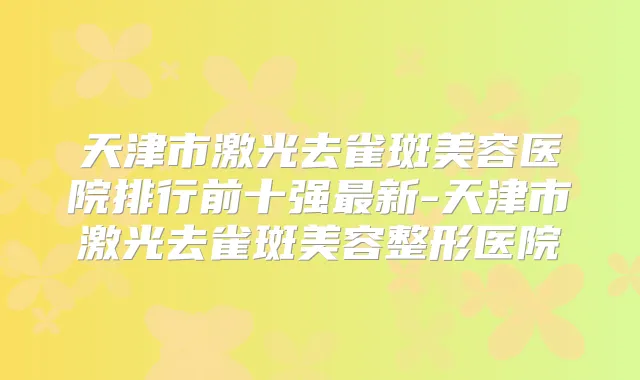 天津市激光去雀斑美容医院排行前十强新-天津市激光去雀斑美容整形医院