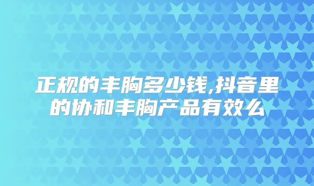 正规的丰胸多少钱,抖音里的协和丰胸产品有效么