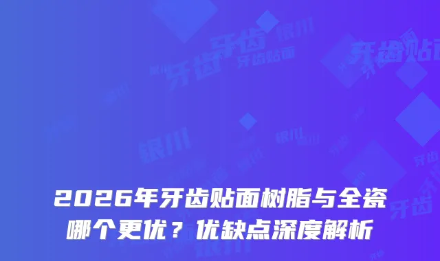 2026年牙齿贴面树脂与全瓷哪个更优？优缺点深度解析