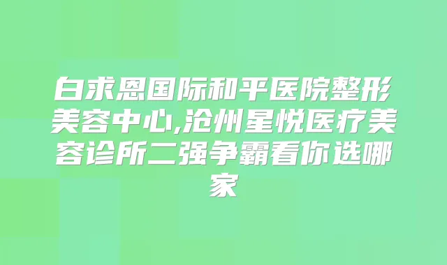 白求恩国际和平医院整形美容中心,沧州星悦医疗美容诊所二强争霸看你选哪家