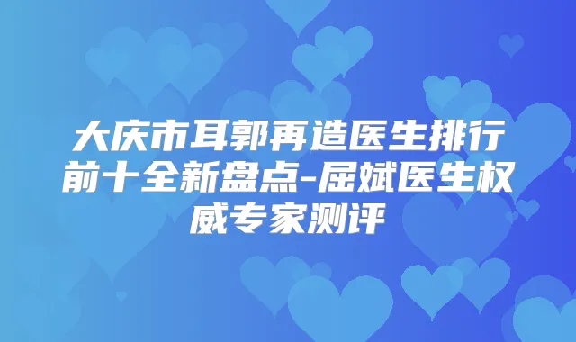 大庆市耳郭再造医生排行前十全新盘点-屈斌医生专家测评