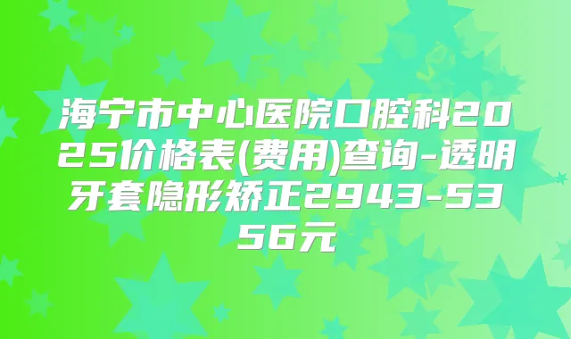 海宁市中心医院口腔科2025价格表(费用)查询-透明牙套隐形矫正2943-5356元