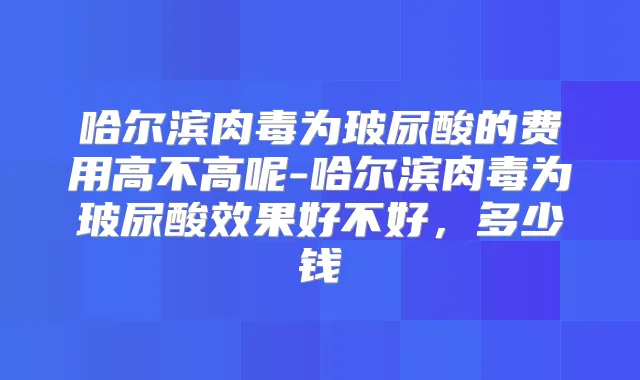 哈尔滨肉毒为玻尿酸的费用高不高呢-哈尔滨肉毒为玻尿酸效果好不好，多少钱