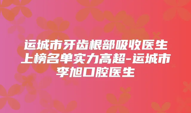 运城市牙齿根部吸收医生上榜名单实力高超-运城市李旭口腔医生