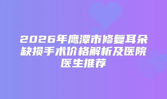 2026年鹰潭市修复耳朵缺损手术价格解析及医院医生推荐