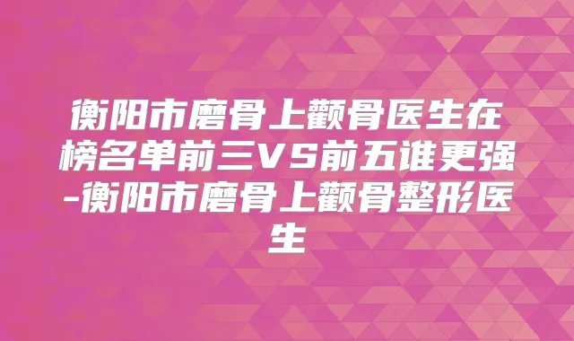 衡阳市磨骨上颧骨医生在榜名单前三VS前五谁更强-衡阳市磨骨上颧骨整形医生
