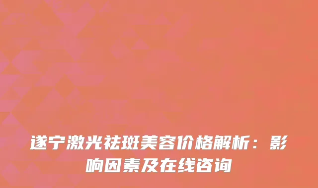 遂宁激光祛斑美容价格解析：影响因素及在线咨询