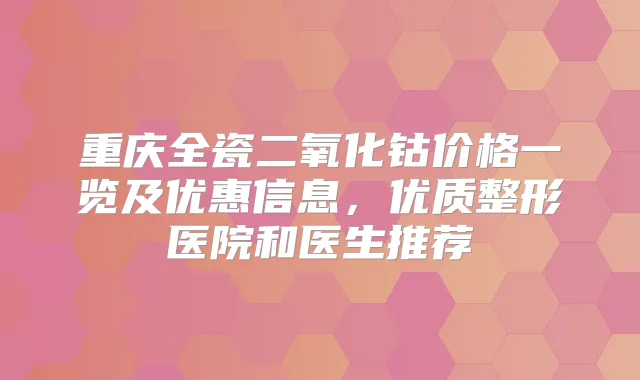 重庆全瓷二氧化钴价格一览及优惠信息,优质整形医院和医生推荐