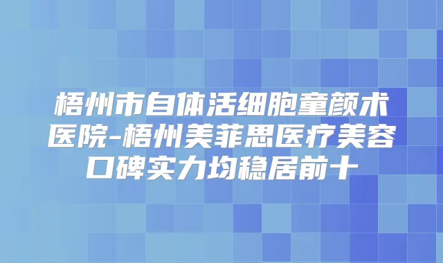 梧州市自体活细胞童颜术医院-梧州美菲思医疗美容口碑实力均稳居前十