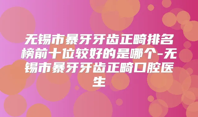 无锡市暴牙牙齿正畸排名榜前十位较好的是哪个-无锡市暴牙牙齿正畸口腔医生