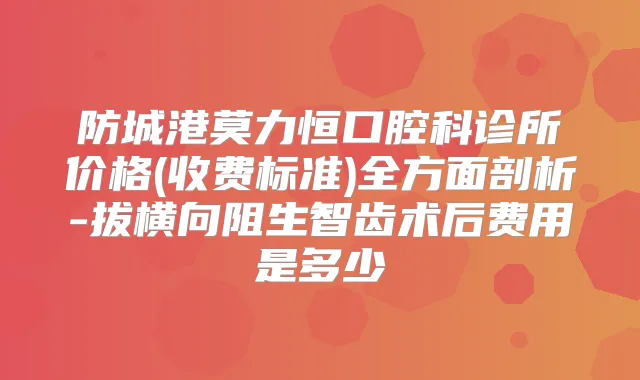 防城港莫力恒口腔科诊所价格(收费标准)全方面剖析-拔横向阻生智齿术后费用是多少