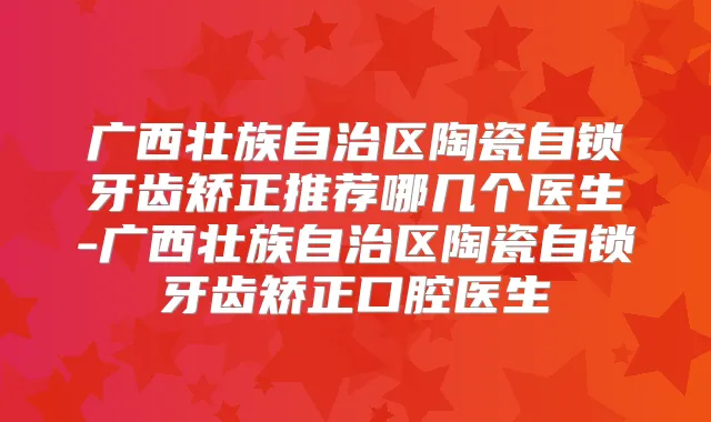 广西壮族自治区陶瓷自锁牙齿矫正推荐哪几个医生-广西壮族自治区陶瓷自锁牙齿矫正口腔医生