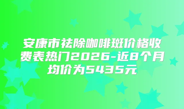 安康市祛除咖啡斑价格收费表热门2026-近8个月均价为5435元