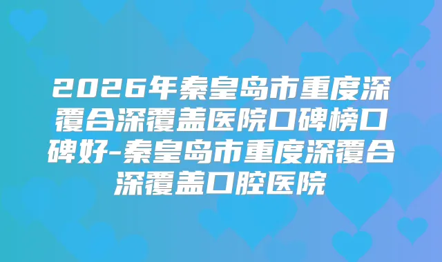 2026年秦皇岛市重度深覆合深覆盖医院口碑榜口碑好-秦皇岛市重度深覆合深覆盖口腔医院