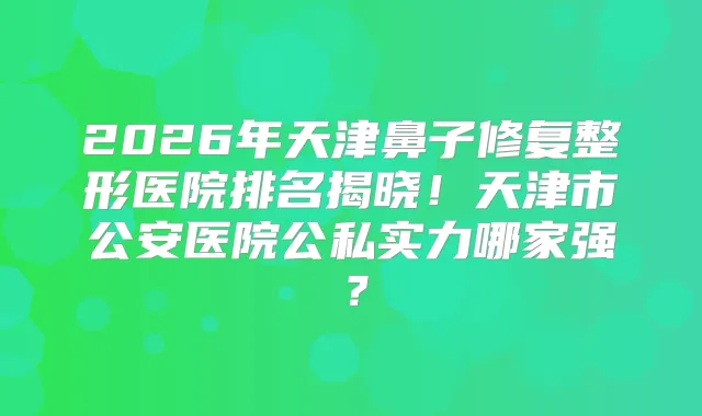 2026年天津鼻子修复整形医院排名揭晓！天津市公安医院公私实力哪家强？