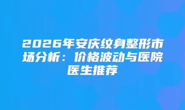 2026年安庆纹身整形市场分析:价格波动与医院医生推荐