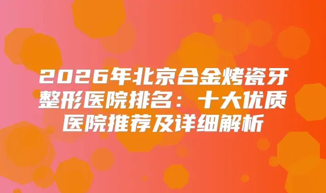 2026年北京合金烤瓷牙整形医院排名：十大优质医院推荐及详细解析