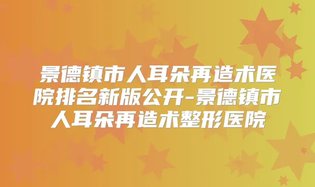 景德镇市人耳朵再造术医院排名新版公开-景德镇市人耳朵再造术整形医院